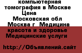 компьютерная томография в Москве › Цена ­ 1 400 - Московская обл., Москва г. Медицина, красота и здоровье » Медицинские услуги   